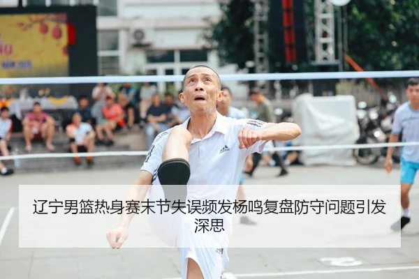 辽宁男篮热身赛末节失误频发杨鸣复盘防守问题引发深思(QIANYISPORTS)